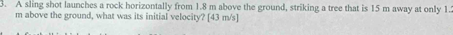 A sling shot launches a rock horizontally from 1.8 m above the ground, striking a tree that is 15 m away at only 1.2
m above the ground, what was its initial velocity? [ 43 m/s ]