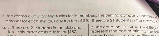 The drama club is printing t-shirts for its members. The printing company charges a 
amount for each shirt plus a setup fee of $40. There are 21 students in the drama c 
a. If there are 21 students in the club and b. The equation 201.50=f+6.50(21
the t-shirt order costs a total of $187, represents the cost of printing the shi