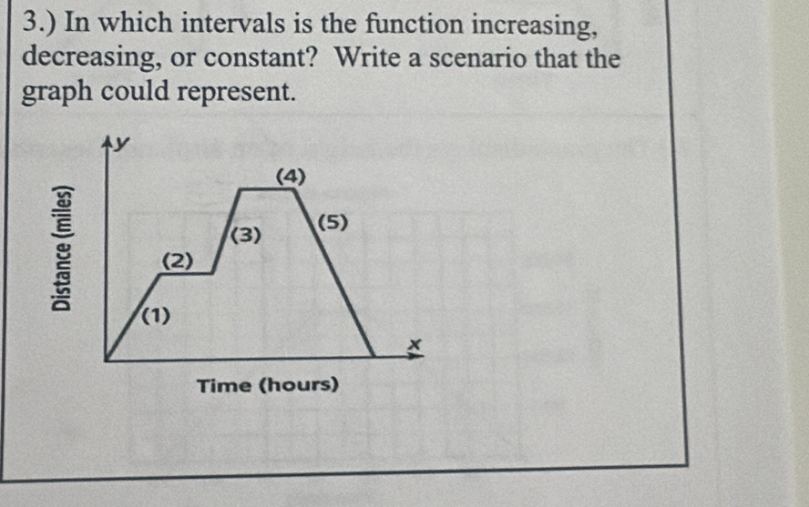 3.) In which intervals is the function increasing, 
decreasing, or constant? Write a scenario that the 
graph could represent.
y
(4) 
(3) (5)
g (2) 
(1)
x
Time (hours)