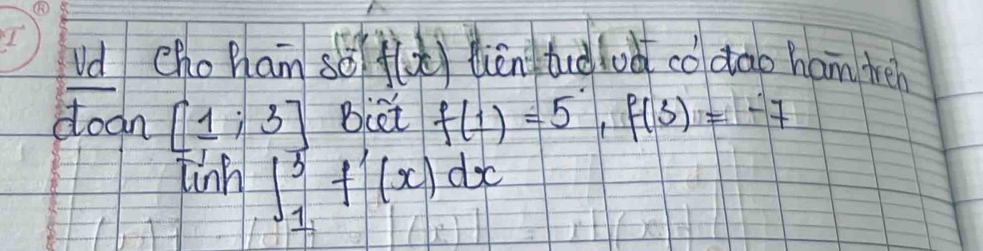 Vd choham sǒ f(x) lièn tid lod codao ham tréh 
doan [1;3] Biet f(1)=5, f(3)=-7
in ∈t _1^3f'(x)dx