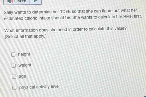 Listen
Sally wants to determine her TDEE so that she can figure out what her
estimated caloric intake should be. She wants to calculate her RMR first.
What information does she need in order to calculate this value?
(Select all that apply.)
height
weight
age
physical activity level