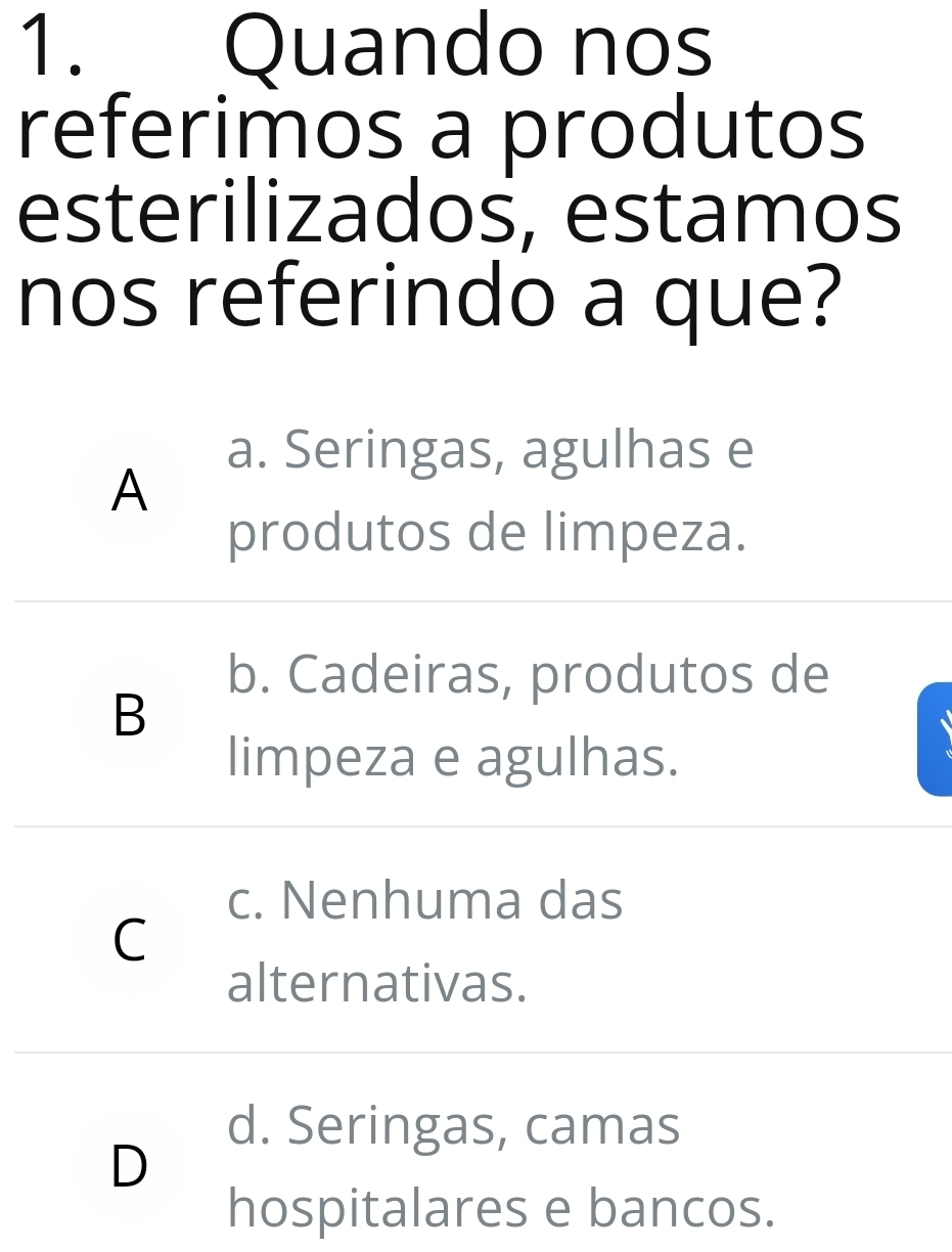 Quando nos
referimos a produtos
esterilizados, estamos
nos referindo a que?
a. Seringas, agulhas e
A
produtos de limpeza.
b. Cadeiras, produtos de
B
limpeza e agulhas.
c. Nenhuma das
C
alternativas.
d. Seringas, camas
D
hospitalares e bancos.