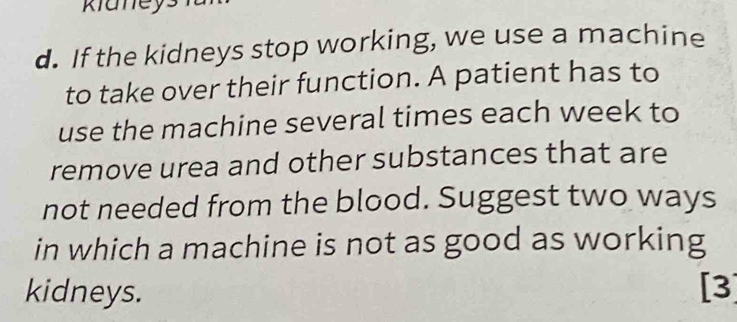 klaney 
d. If the kidneys stop working, we use a machine 
to take over their function. A patient has to 
use the machine several times each week to 
remove urea and other substances that are 
not needed from the blood. Suggest two ways 
in which a machine is not as good as working 
kidneys. [3