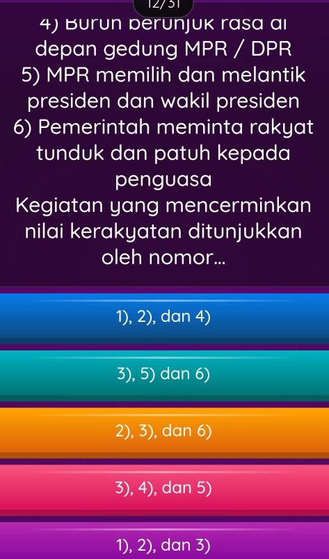 12/31
4) Burun berunjuk rasa ai
depan gedung MPR / DPR
5) MPR memilih dan melantik
presiden dan wakil presiden
6) Pemerintah meminta rakyat
tunduk dan patuh kepada
penguasa
Kegiatan yang mencerminkan
nilai kerakyatan ditunjukkan
oleh nomor...
1), 2), dan 4)
3), 5) dan 6)
2), 3), dan 6)
3),4) ), dan 5)
1), 2), dan 3)