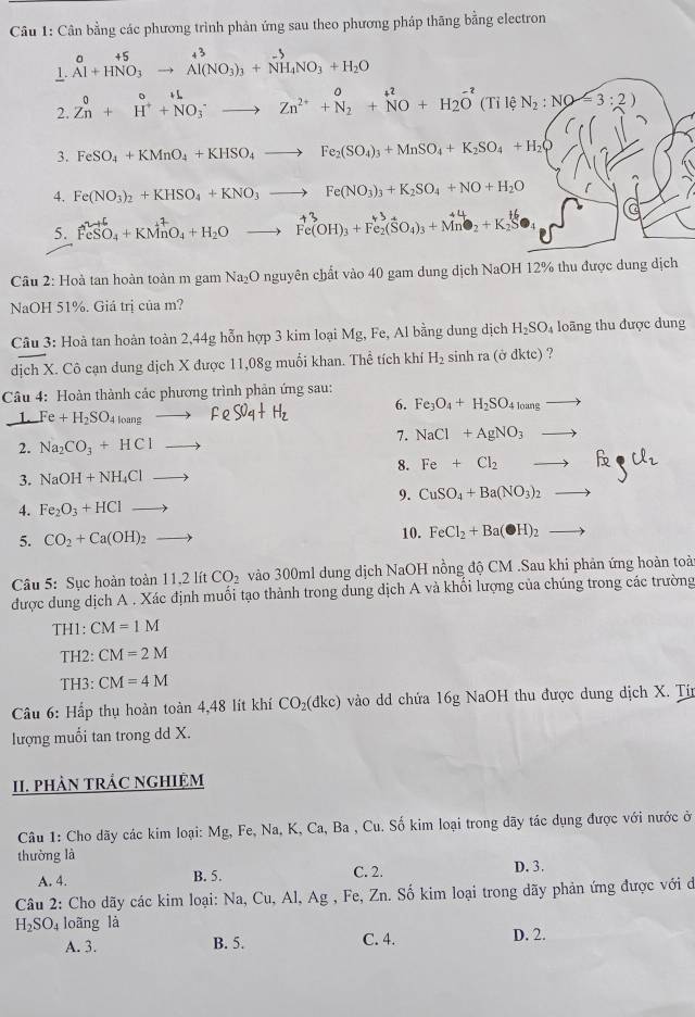 Cân bằng các phương trình phản ứng sau theo phương pháp thăng bằng electron
1. _Al+HNO_3^+5to Al(NO_3)_3+NH_4NO_3+H_2O
2. Zn^0+^++NO_++N^+l^-to Zn^(2N^2+)+N_2^((+2)+NO+H_2)O^(-2) (Til e N_2:NO=3:2)
3. FeSO_4+KMnO_4+KHSO_4to Fe_2(SO_4)_3+MnSO_4+K_2SO_4+H_2
4. Fe(NO_3)_2+KHSO_4+KNO_3to Fe(NO_3)_3+K_2SO_4+NO+H_2O
5. FeSO_4+KMnO_4+H_2Oto Fe(OH)_3+Fe_2(SO_4)_3+Mn^4
Cầu 2: Hoà tan hoàn toàn m gam Na_2O nguyên chất vào 40 gam dung dịch NaOH 12% thu được dung dịch
NaOH 51%. Giá trị của m?
Câu 3: Hoà tan hoàn toàn 2,44g hỗn hợp 3 kim loại Mg, Fe, Al bằng dung dịch H_2SO_4 loãng thu được dung
dịch X. Cô cạn dung dịch X được 11,08g muối khan. The tích khí H_2 sinh ra (ở dkte) ?
Câu 4: Hoàn thành các phương trình phản ứng sau:
1. Fe+H_2SO_4loangto FeS0_4+H_2 6. Fe_3O_4+H_2SO_4loangto
7. NaCl+AgNO_3to
2. Na_2CO_3+HClto
8. Fe+Cl_2to Fe_3Cl_2
3. NaOH+NH_4Clto
9. CuSO_4+Ba(NO_3)_2to
4. Fe_2O_3+HClto
5. CO_2+Ca(OH)_2to 10. FeCl_2+Ba(OH)_2to
Câu 5: Sục hoàn toàn 11,2 lít CO_2 vào 300ml dung dịch NaOH nồng độ CM .Sau khi phản ứng hoàn toài
được dung dịch A . Xác định muối tạo thành trong dung địch A và khổi lượng của chúng trong các trường
TH1: CM=1M
TH2: CM=2M
TH3: CM=4M
* Câu 6: Hấp thụ hoàn toàn 4,48 lít khí CO_2(dkc) vào dd chứa 16g NaOH thu được dung dịch X. Tín
lượng muỗi tan trong dd X.
II. PHÀN TRÁC NGHIệM
Câu 1: Cho dãy các kim loại: Mg, Fe, Na, K, Ca, Ba , Cu. Số kim loại trong dãy tác dụng được với nước ở
thường là D. 3.
A. 4. B. 5. C. 2.
Câu 2: Cho dãy các kim loại: Na, Cu, Al, Ag , Fe, Zn. Số kim loại trong dãy phản ứng được với dở
H_2SO_4 loãng là D. 2.
A. 3. B. 5. C. 4.