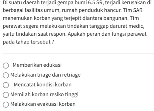 Di suatu daerah terjadi gempa bumi 6.5 SR, terjadi kerusakan di
berbagai fasilitas umum, rumah penduduk hancur. Tim SAR
menemukan korban yang terjepit diantara bangunan. Tim
perawat segera melakukan tindakan tanggap darurat medic,
yaitu tindakan saat respon. Apakah peran dan fungsi perawat
pada tahap tersebut ?
Memberikan edukasi
Melakukan triage dan retriage
Mencatat kondisi korban
Memilah korban resiko tinggi
Melakukan evakuasi korban