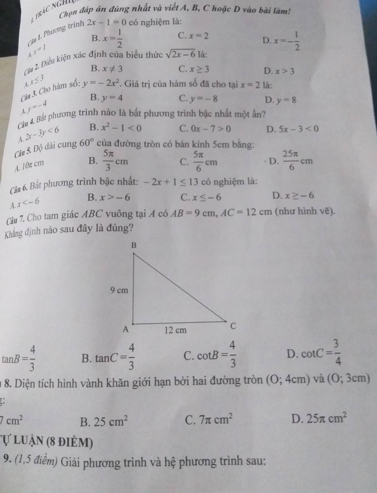 Chọn đáp án đúng nhất và viết A, B, C hoặc D vào bài làm!
Câu I. Phương trình 2x-1=0 có nghiệm là:
C. x=2
B. x= 1/2  x=- 1/2 
D.
x=/
A.
Câu 2. Điều kiện xác định của biểu thức sqrt(2x-6) là:
B. x!= 3 C. x≥ 3 D. x>3
A x≤ 3
Câu 3. Cho hàm số: y=-2x^2 *. Giá trị của hàm số đã cho tại x=2 là:
y=-4
B. y=4 C. y=-8 D. y=8
A.
Câu 4. Bất phương trình nào là bất phương trình bậc nhất một ẩn?
A. 2x-3y<6</tex>
B. x^2-1<0</tex> C. 0x-7>0 D. 5x-3<0</tex>
Câu 5. Độ dài cung 60° của đường tròn có bán kính 5cm bằng:
A. 10π cm
B.  5π /3 cm C.  5π /6 cm  25π /6 cm
D.
Câu 6. Bất phương trình bậc nhất: -2x+1≤ 13 có nghiệm là:
x
B. x>-6 C. x≤ -6 D. x≥ -6
A.
Câu 7. Cho tam giác ABC vuông tại A có AB=9cm,AC=12cm (như hình vẽ).
Khẳng định nào sau đây là đúng?
tan B= 4/3 
B. tan C= 4/3 
C. cot B= 4/3  cot C= 3/4 
D.
* 8. Diện tích hình vành khăn giới hạn bởi hai đường tròn (0;4cm) và (0;3cm)
7cm^2
B. 25cm^2 C. 7π cm^2 D. 25π cm^2
Tự luận (8 điểm)
9. (1,5 điểm) Giải phương trình và hệ phương trình sau: