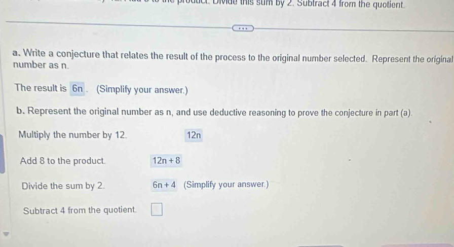 product. Divide this sum by 2. Subtract 4 from the quotient. 
a. Write a conjecture that relates the result of the process to the original number selected. Represent the original 
number as n. 
The result is 6n. (Simplify your answer.) 
b. Represent the original number as n, and use deductive reasoning to prove the conjecture in part (a). 
Multiply the number by 12. 12n 
Add 8 to the product 12n+8
Divide the sum by 2. 6n+4 (Simplify your answer.) 
Subtract 4 from the quotient.