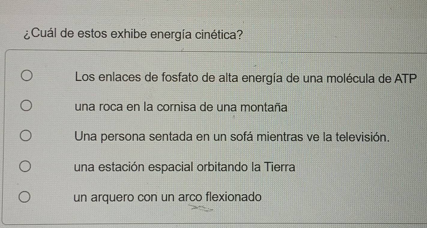 ¿Cuál de estos exhibe energía cinética?
Los enlaces de fosfato de alta energía de una molécula de ATP
una roca en la cornisa de una montaña
Una persona sentada en un sofá mientras ve la televisión.
una estación espacial orbitando la Tierra
un arquero con un arco flexionado