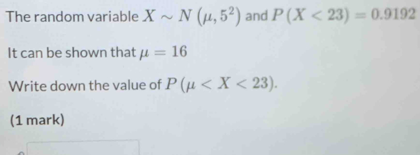 The random variable Xsim N(mu ,5^2) and P(X<23)=0.9192
It can be shown that mu =16
Write down the value of P(mu . 
(1 mark)