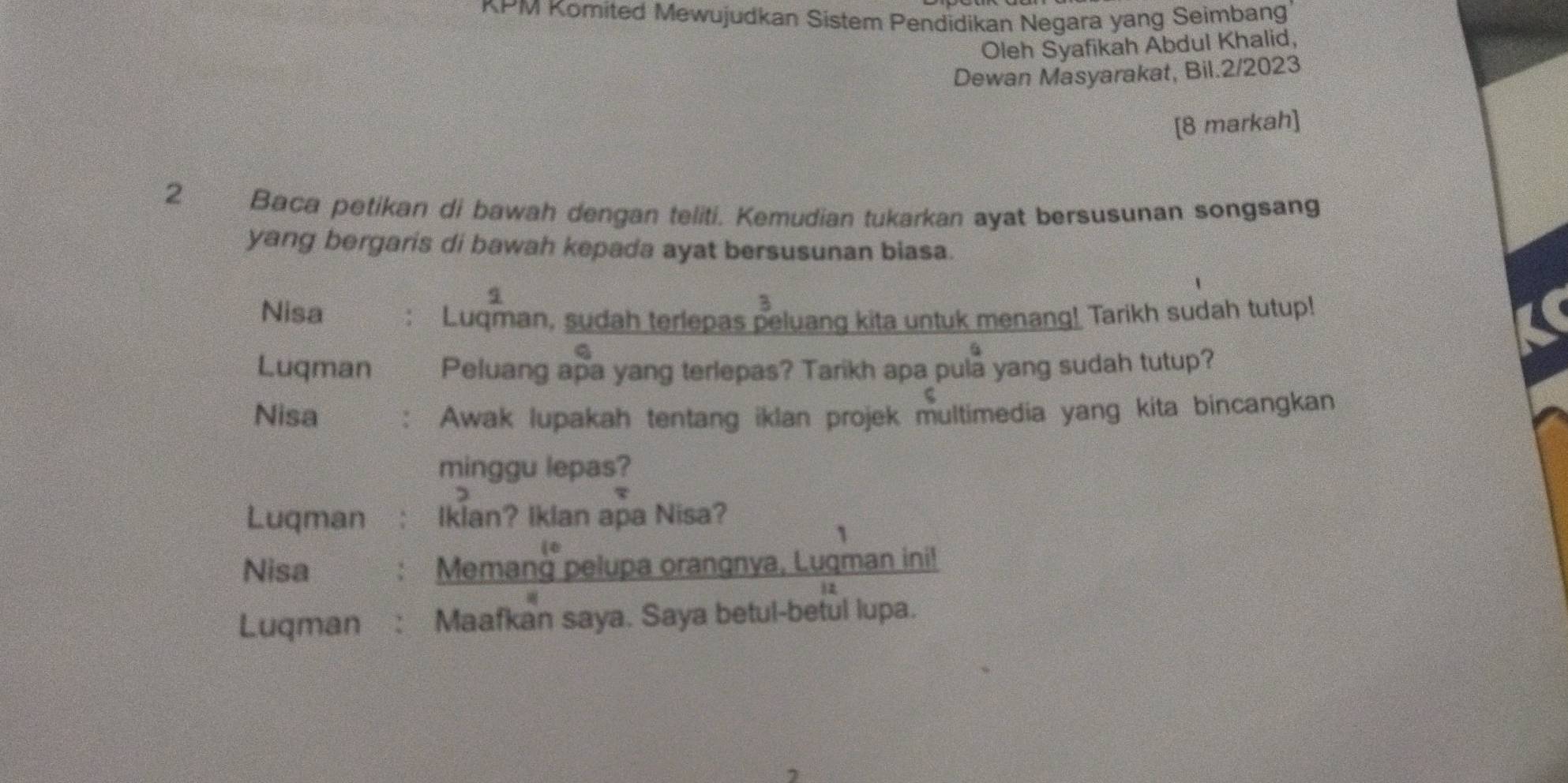 KPM Komited Mewujudkan Sistem Pendidikan Negara yang Seimbang 
Oleh Syafikah Abdul Khalid, 
Dewan Masyarakat, Bil.2/2023 
[8 markah] 
2 Baca petikan di bawah dengan teliti. Kemudian tukarkan ayat bersusunan songsang 
yang bergaris di bawah kepada ayat bersusunan biasa. 
s 
Nisa 
3 
Luqman, sudah terlepas peluang kita untuk menang! Tarikh sudah tutup! 
a 
Luqman Peluang apa yang terlepas? Tarikh apa pula yang sudah tutup? 
Nisa Awak lupakah tentang iklan projek multimedia yang kita bincangkan 
minggu lepas? 
Luqman Iklan? Iklan apa Nisa? 
1 
Nisa Memang pelupa orangnya, Luqman ini! 
Luqman Maafkan saya. Saya betul-betul lupa.