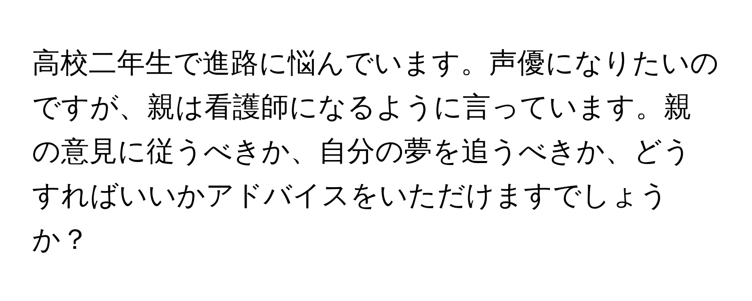 高校二年生で進路に悩んでいます。声優になりたいのですが、親は看護師になるように言っています。親の意見に従うべきか、自分の夢を追うべきか、どうすればいいかアドバイスをいただけますでしょうか？