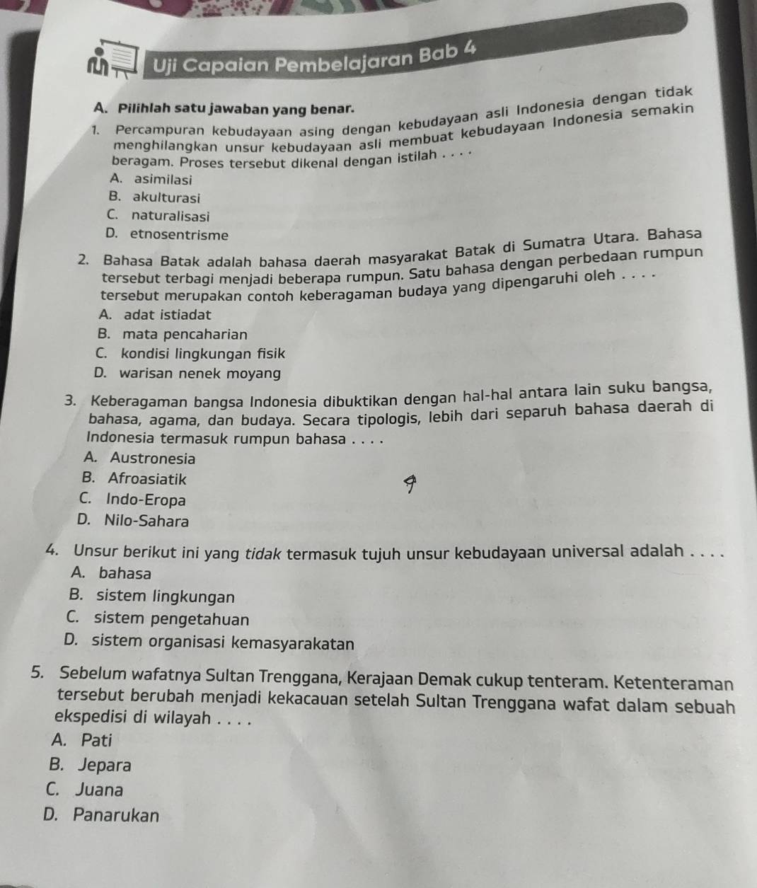 Uji Capaian Pembelajaran Bab 4
A. Pilihlah satu jawaban yang benar.
1. Percampuran kebudayaan asing dengan kebudayaan asli Indonesia dengan tidak
menghilangkan unsur kebudayaan asli membuat kebudayaan Indonesia semakin
beragam. Proses tersebut dikenal dengan istilah . . . .
A. asimilasi
B. akulturasi
C. naturalisasi
D. etnosentrisme
2. Bahasa Batak adalah bahasa daerah masyarakat Batak di Sumatra Utara. Bahasa
tersebut terbagi menjadi beberapa rumpun. Satu bahasa dengan perbedaan rumpun
tersebut merupakan contoh keberagaman budaya yang dipengaruhi oleh . . . .
A. adat istiadat
B. mata pencaharian
C. kondisi lingkungan fisik
D. warisan nenek moyang
3. Keberagaman bangsa Indonesia dibuktikan dengan hal-hal antara lain suku bangsa,
bahasa, agama, dan budaya. Secara tipologis, lebih dari separuh bahasa daerah di
Indonesia termasuk rumpun bahasa . . . .
A. Austronesia
B. Afroasiatik
C. Indo-Eropa
D. Nilo-Sahara
4. Unsur berikut ini yang tidak termasuk tujuh unsur kebudayaan universal adalah . . . .
A. bahasa
B. sistem lingkungan
C. sistem pengetahuan
D. sistem organisasi kemasyarakatan
5. Sebelum wafatnya Sultan Trenggana, Kerajaan Demak cukup tenteram. Ketenteraman
tersebut berubah menjadi kekacauan setelah Sultan Trenggana wafat dalam sebuah
ekspedisi di wilayah . . . .
A. Pati
B. Jepara
C. Juana
D. Panarukan