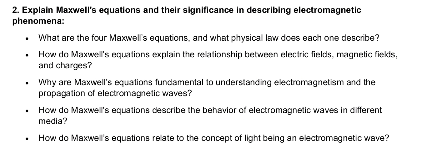 Explain Maxwell's equations and their significance in describing electromagnetic 
phenomena: 
What are the four Maxwell's equations, and what physical law does each one describe? 
How do Maxwell's equations explain the relationship between electric fields, magnetic fields, 
and charges? 
Why are Maxwell's equations fundamental to understanding electromagnetism and the 
propagation of electromagnetic waves? 
How do Maxwell's equations describe the behavior of electromagnetic waves in different 
media? 
How do Maxwell's equations relate to the concept of light being an electromagnetic wave?