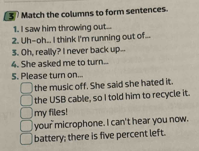 Match the columns to form sentences.
1. I saw him throwing out...
2. Uh-oh... I think I'm running out of...
3. Oh, really? I never back up...
4. She asked me to turn...
5. Please turn on...
the music off. She said she hated it.
the USB cable, so I told him to recycle it.
my files!
your microphone. I can't hear you now.
battery; there is five percent left.