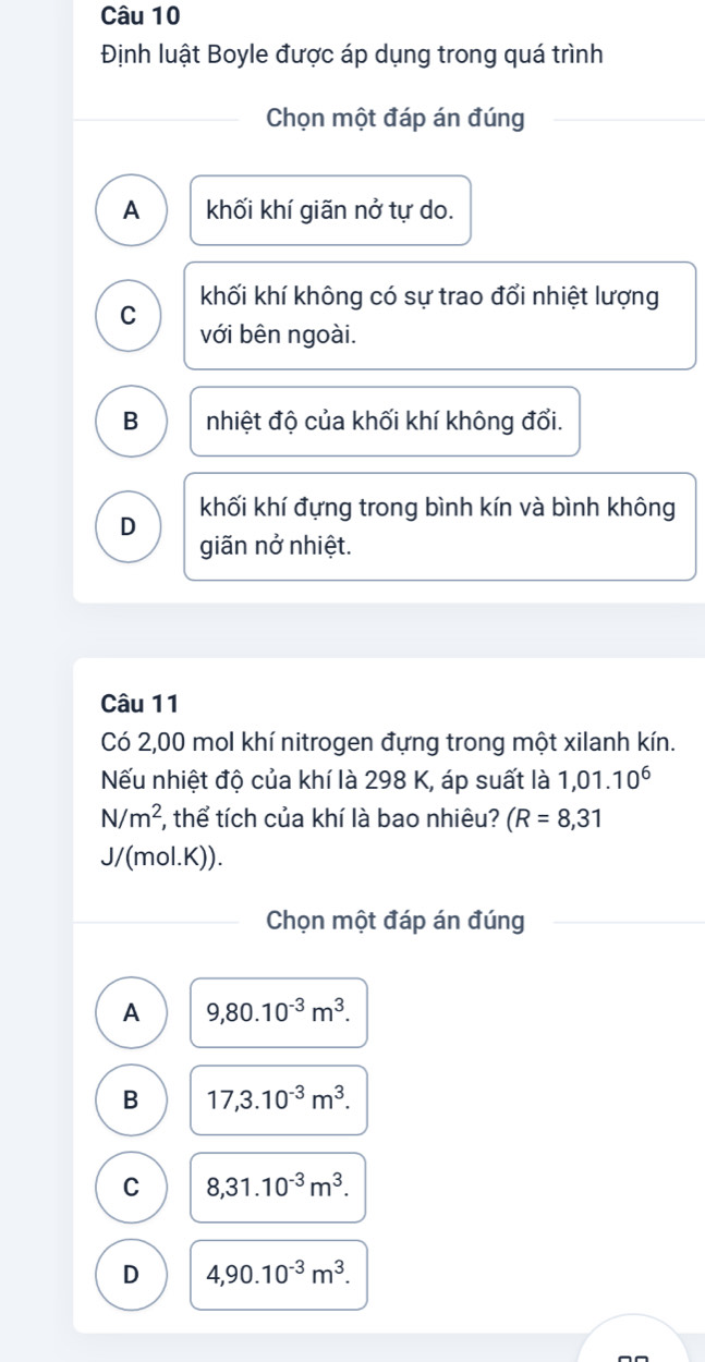 Định luật Boyle được áp dụng trong quá trình
Chọn một đáp án đúng
A khối khí giãn nở tự do.
khối khí không có sự trao đổi nhiệt lượng
C
với bên ngoài.
B nhiệt độ của khối khí không đổi.
khối khí đựng trong bình kín và bình không
D
giãn nở nhiệt.
Câu 11
Có 2,00 mol khí nitrogen đựng trong một xilanh kín.
ếu nhiệt độ của khí là 298 K, áp suất là 1,01.10^6
N/m^2 , thể tích của khí là bao nhiêu? (R=8,31
J/(mol.K)).
Chọn một đáp án đúng
A 9,80.10^(-3)m^3.
B 17,3.10^(-3)m^3.
C 8, 31.10^(-3)m^3.
D 4,90.10^(-3)m^3.