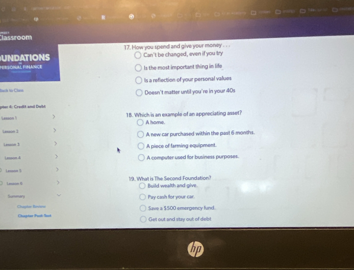 Classroom
17. How you spend and give your money . . .
UNDATIONS Can't be changed, even if you try
PERSONAL FINANCE Is the most important thing in life
ls a reflection of your personal values
Back to Clasa
Doesn't matter until you're in your 40s
pter 4: Credit and Debt
Lesson 1 > 18. Which is an example of an appreciating asset?
A home.
Lesson 2 >
A new car purchased within the past 6 months.
Lesson 3 > A piece of farming equipment.
Lesson 4 > A computer used for business purposes.
Lesson 5 >
Lesson 6 > 19. What is The Second Foundation?
Build wealth and give.
Summary Pay cash for your car.
Chapter Review Save a $500 emergency fund.
Chapter Post-Test Get out and stay out of debt