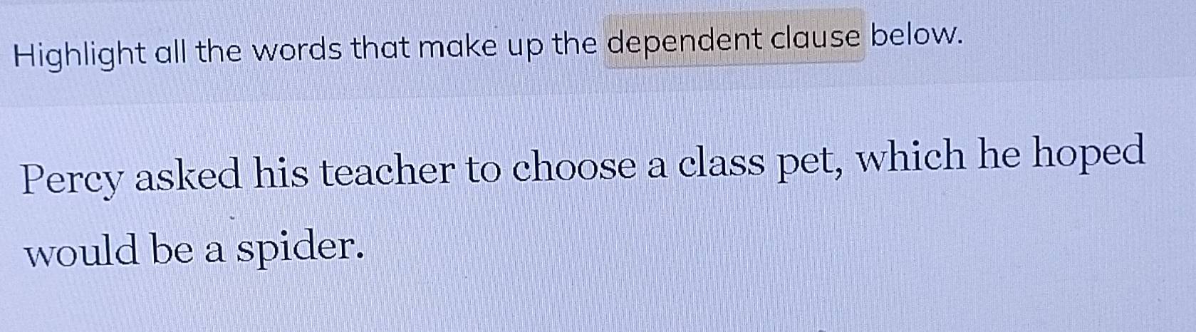 Highlight all the words that make up the dependent clause below. 
Percy asked his teacher to choose a class pet, which he hoped 
would be a spider.