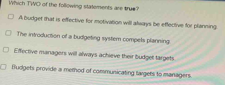 Which TWO of the following statements are true?
A budget that is effective for motivation will always be effective for planning.
The introduction of a budgeting system compels planning.
Effective managers will always achieve their budget targets.
Budgets provide a method of communicating targets to managers.