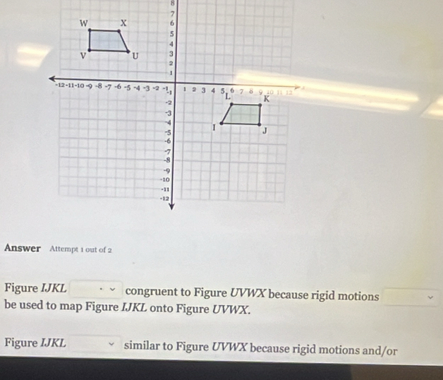 Answer Attempt 1 out of 2 
Figure IJKL congruent to Figure UVWX because rigid motions 
be used to map Figure IJKL onto Figure UVWX. 
Figure IJKL similar to Figure UVWX because rigid motions and/or