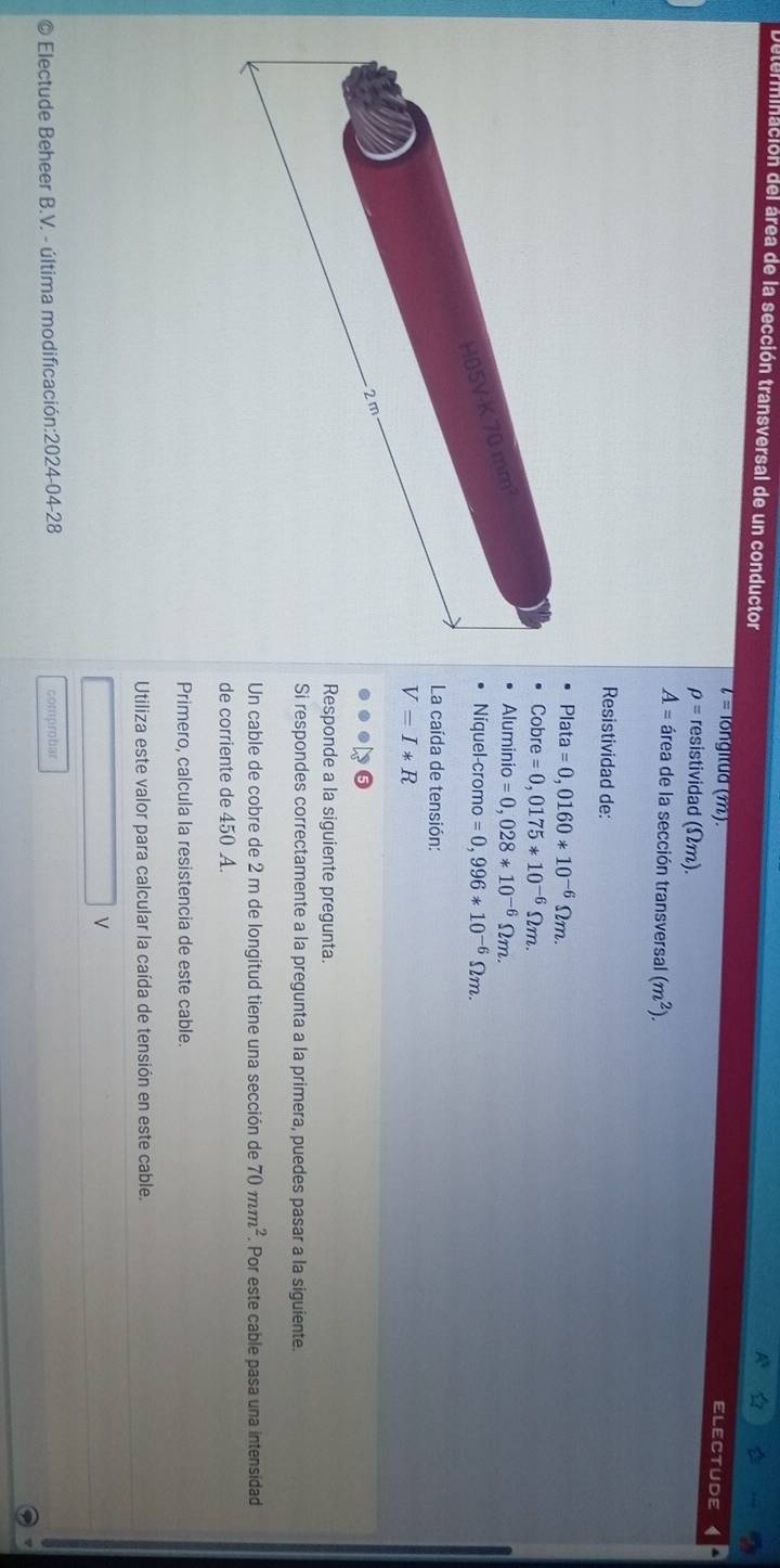 erminación del área de la sección transversal de un conductor
l= longitua (7). ELECTUDE
rho = resistividad (Ωm).
A= área de la sección transversal (m^2). 
Resistividad de: 
Plata =0,0160*10^(-6)Omega m.
Cobre =0,0175*10^(-6)Omega m.
H05V-K 70 mm²
Alumin O =0,028*10^(-6)Omega m. 
Níquel-cromo =0,996*10^(-6)Omega m. 
La caída de tensión:
V=I*R
2m
Responde a la siguiente pregunta. 
Si respondes correctamente a la pregunta a la primera, puedes pasar a la siguiente. 
Un cable de cobre de 2 m de longitud tiene una sección de 70mm^2. Por este cable pasa una intensidad 
de corriente de 450 A. 
Primero, calcula la resistencia de este cable. 
Utiliza este valor para calcular la caída de tensión en este cable. 
V 
Electude Beheer B.V. - última modificación:2024-04-28 comprobar