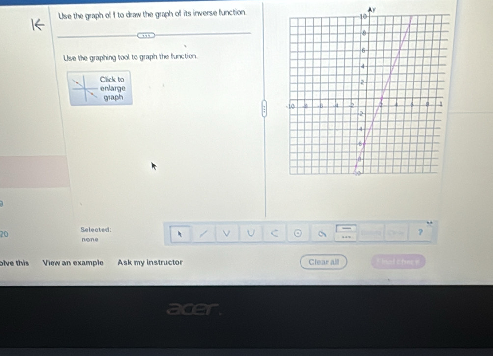 Use the graph of f to draw the graph of its inverse function.Ay
Use the graphing tool to graph the function.
Click to
enlarge
graph
Selected:
20
V U C a
?
none
olve this View an example Ask my instructor Clear all " Inal chc e
acer