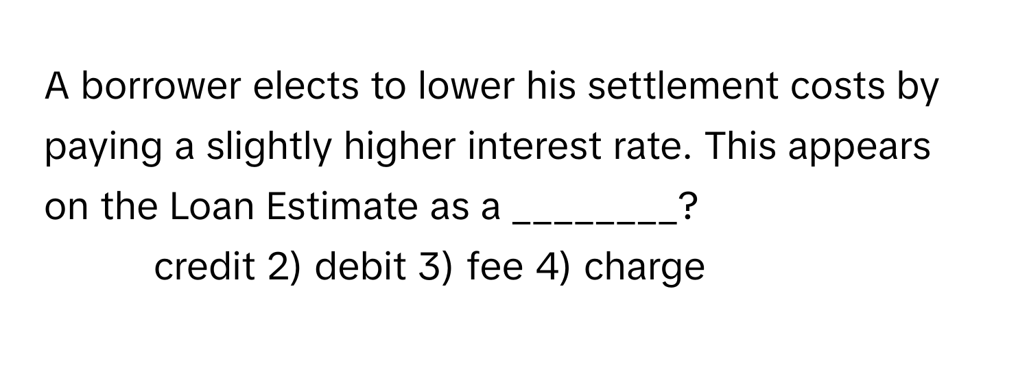 A borrower elects to lower his settlement costs by paying a slightly higher interest rate. This appears on the Loan Estimate as a ________?

1) credit 2) debit 3) fee 4) charge