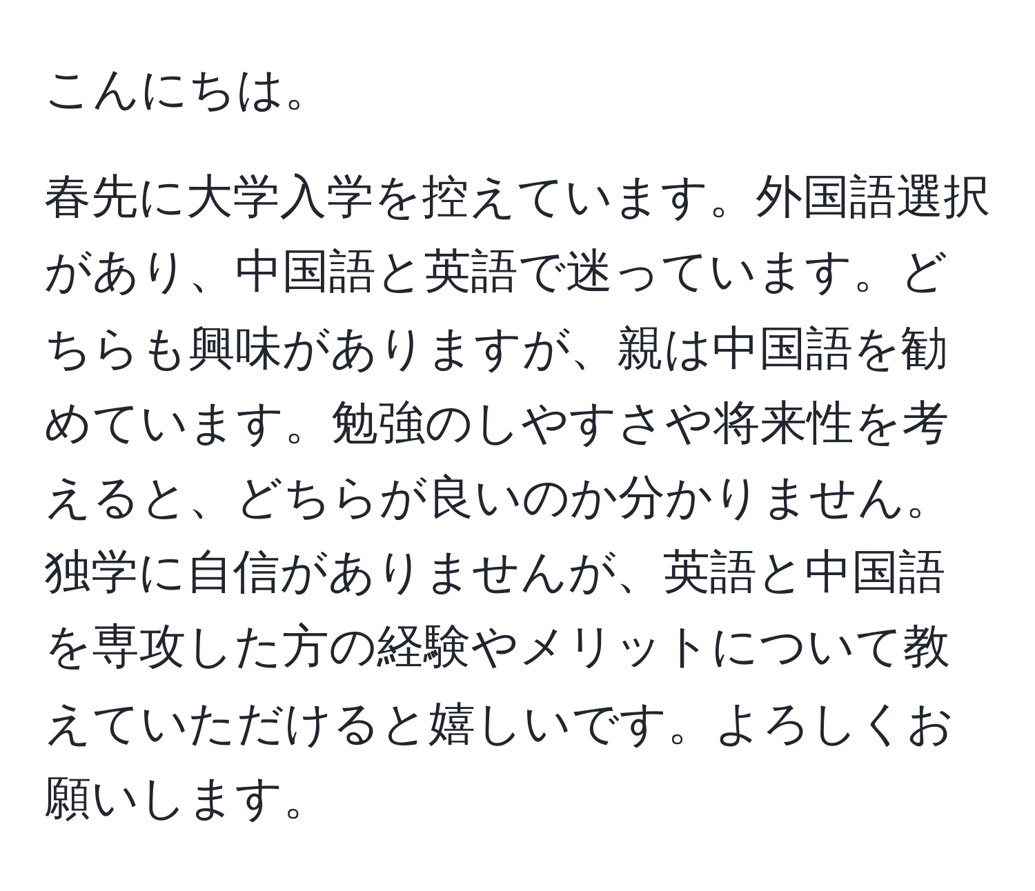 こんにちは。

春先に大学入学を控えています。外国語選択があり、中国語と英語で迷っています。どちらも興味がありますが、親は中国語を勧めています。勉強のしやすさや将来性を考えると、どちらが良いのか分かりません。独学に自信がありませんが、英語と中国語を専攻した方の経験やメリットについて教えていただけると嬉しいです。よろしくお願いします。