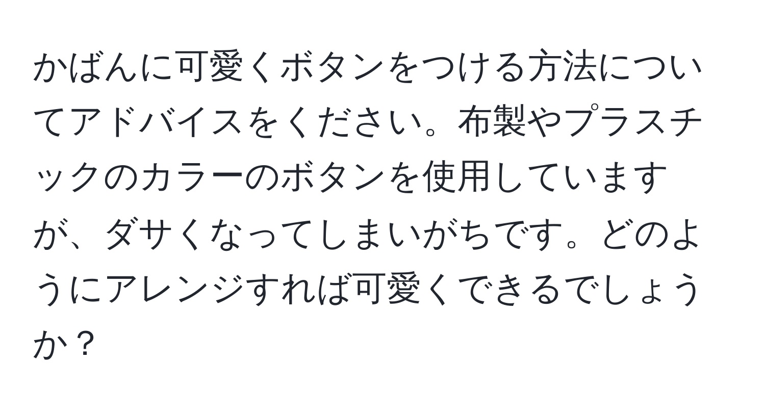 かばんに可愛くボタンをつける方法についてアドバイスをください。布製やプラスチックのカラーのボタンを使用していますが、ダサくなってしまいがちです。どのようにアレンジすれば可愛くできるでしょうか？