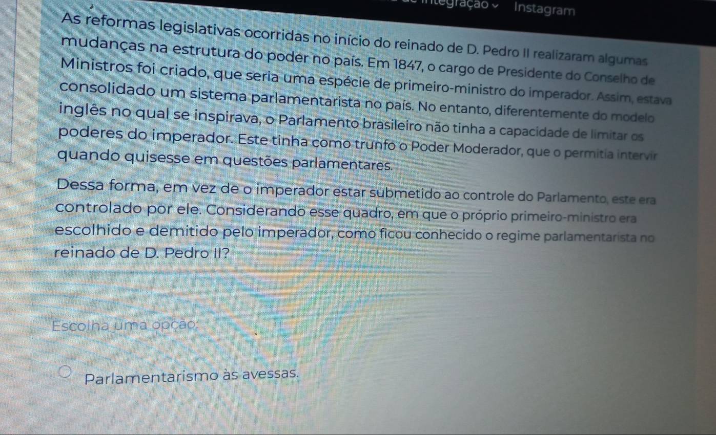 Cintegração o Instagram
As reformas legislativas ocorridas no início do reinado de D. Pedro II realizaram algumas
mudanças na estrutura do poder no país. Em 1847, o cargo de Presidente do Conselho de
Ministros foi criado, que seria uma espécie de primeiro-ministro do imperador. Assim, estava
consolidado um sistema parlamentarista no país. No entanto, diferentemente do modelo
inglês no qual se inspirava, o Parlamento brasileiro não tinha a capacidade de limitar os
poderes do imperador. Este tinha como trunfo o Poder Moderador, que o permitia intervir
quando quisesse em questões parlamentares.
Dessa forma, em vez de o imperador estar submetido ao controle do Parlamento, este era
controlado por ele. Considerando esse quadro, em que o próprio primeiro-ministro era
escolhido e demitido pelo imperador, como ficou conhecido o regime parlamentarista no
reinado de D. Pedro II?
Escolha uma opção:
Parlamentarismo às avessas.