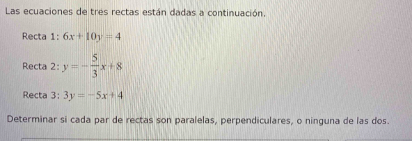 Las ecuaciones de tres rectas están dadas a continuación.
Recta 1:6x+10y=4
Recta 2: y=- 5/3 x+8
Recta 3: 3y=-5x+4
Determinar si cada par de rectas son paralelas, perpendiculares, o ninguna de las dos.