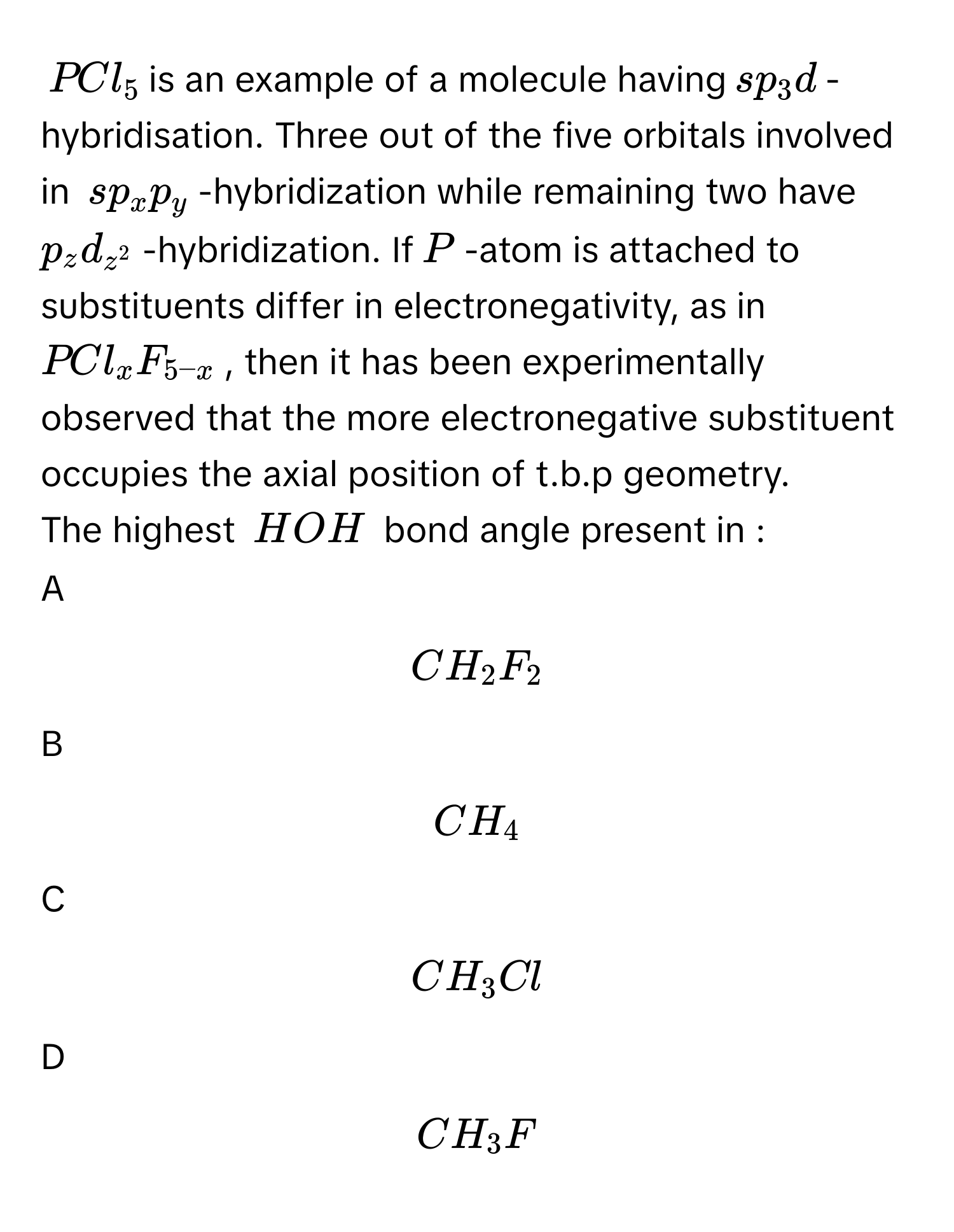 $$PCl_5$$ is an example of a molecule having $$sp_3d$$-hybridisation. Three out of the five orbitals involved in $$sp_xp_y$$ -hybridization while remaining two have $$p_zd_z^2$$ -hybridization. If $$P$$-atom is attached to substituents differ in electronegativity, as in $$PCl_xF_5-x$$, then it has been experimentally observed that the more electronegative substituent occupies the axial position of t.b.p geometry. 
The highest $$H  O  H$$ bond angle present in :

A  
$$CH_2F_2$$ 


B  
$$CH_4$$ 


C  
$$CH_3Cl$$ 


D  
$$CH_3F$$