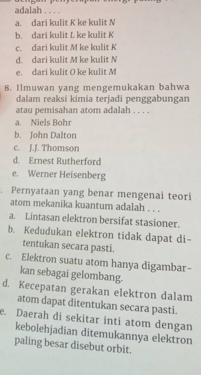 adalah . . . .
a. dari kulit K ke kulit N
b. dari kulit L ke kulit K
c. dari kulit M ke kulit K
d. dari kulit M ke kulit N
e. dari kulit O ke kulit M
8. Ilmuwan yang mengemukakan bahwa
dalam reaksi kimia terjadi penggabungan
atau pemisahan atom adalah . . . .
a. Niels Bohr
b. John Dalton
c. J.J. Thomson
d. Ernest Rutherford
e. Werner Heisenberg
. Pernyataan yang benar mengenai teori
atom mekanika kuantum adalah . . .
a. Lintasan elektron bersifat stasioner.
b. Kedudukan elektron tidak dapat di-
tentukan secara pasti.
c. Elektron suatu atom hanya digambar-
kan sebagai gelombang.
d. Kecepatan gerakan elektron dalam
atom dapat ditentukan secara pasti.
e. Daerah di sekitar inti atom dengan
kebolehjadian ditemukannya elektron
paling besar disebut orbit.