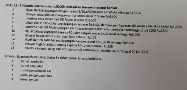 SOAL 12 : PD Kurnia selama bulan Juli2005 melakukan transaksi sebagai berikut 
1 dijual barang dagangan dengan syarat 2/10, n/30 kepada UD Mulia seharga Rp7.500
3 dibayar sewa dimuka ruangan kantor untuk masa 2 tahun Rp6.000
5 diterima nota debet darl UD Mulia sebesar Rp1.500
7 dibeli dari PD Abadi barang dagangan sebesar Rp3.500 di mana pembayaran dilakukan pada akhir bulan juli 2005
8 diterima dari UD Mulia sebagian pembayaran pembelian atas pembelian tertanggal 1 juli 2005 Rp2.500
10 dijual barang dagangan kepada PD Jujur dengan syarat 2/10, n/60 seharga Rp5.000
12 dibayar beban listrik bulan Juni 2005 sebesar Rp175 
14 dibeli dari PD Laris barang dagangan dengan syarat 3/10, n/30 seharga Rp4.500
16 dibayar ongkos angkut barang kepada PD Lancar sebesar Rp125
18 diterima kiriman uang dari PD Jujur untuk pembayaran pembelian tertanggal 10 juli 2005
Diminta : Bukukanlah transaksi diatas ke dalam jurnal khusus berikut ini : 
Jurnal pembelian 
Jurnal penjualan 
Jurnal penerimaan kas 
Jurnal pengeluaran kas 
Jurnal umum