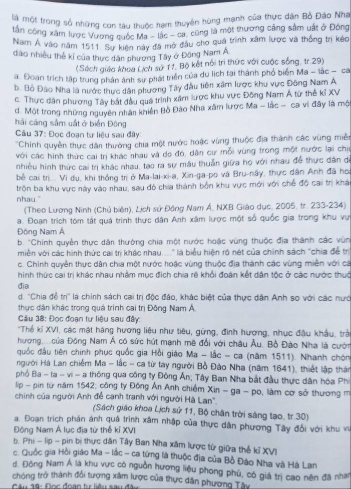 là một trong số những con tàu thuộc hạm thuyên hùng mạnh của thực dân Bồ Đào Nha
tần công xâm lược Vương quốc Ma - lắc - ca, cũng là một thương cảng sảm uất ở Đông
Nam Á vào năm 1511. Sự kiện này đã mở đầu cho quá trình xâm lược và thống trị kéo
đảo nhiều thể kỉ của thực dân phương Tây ở Đông Nam Á
(Sách giáo khoa Lịch sử 11, Bộ kết nổi trì thức với cuộc sống, tr.29)
a. Đoạn trích tập trung phản ánh sự phát triển của du lịch tại thành phố biển Ma - lác - ca
b. Bồ Đào Nha là nước thực dân phương Tây đầu tiên xâm lược khu vực Đông Nam A
c. Thực dân phương Tây bắt đầu quá trình xâm lược khu vực Đông Nam Á từ thể kỉ XV
d. Một trong những nguyên nhân khiên Bồ Đảo Nha xâm lược Ma - lắc - ca vì đây là mộ
hải cảng sảm uất ở biển Đông
Câu 37: Đọc đoạn tư liệu sau đây
'Chính quyền thực dân thường chia một nước hoặc vùng thuộc địa thành các vùng miền
với các hình thức cai trị khác nhau và do đó, dân cư mỗi vùng trong một nước lại chịu
nhiều hình thức cai trị khác nhau, tạo ra sự mâu thuẫn giữa họ với nhau để thực dân dể
bè cai trị... Vi dụ, khi thống trị ở Ma-lai-xi-a, Xin-ga-po và Bru-nây, thực dân Anh đã hoi
trộn ba khu vực này vào nhau, sau đó chia thành bốn khu vực mới với chế độ cai trị khá
nhau."
(Theo Lương Ninh (Chủ biên), Lịch sử Đông Nam Á, NXB Giáo dục, 2005, tr. 233-234)
a. Đoạn trích tóm tắt quá trình thực dân Anh xâm lược một số quốc gia trong khu vực
Đông Nam Á
b. 'Chinh quyền thực dân thường chia một nước hoặc vùng thuộc địa thành các vùn
miền với các hình thức cai trị khác nhau...." là biểu hiện rõ nét của chính sách "chia để trị
c. Chính quyền thực dân chia một nước hoặc vùng thuộc địa thành các vùng miền với cá
hình thức cai trị khác nhau nhằm mục đích chia rẽ khổi đoàn kết dân tộc ở các nước thuc
đia
d. 'Chia để trị" là chính sách cai trị độc đáo, khác biệt của thực dân Anh so với các nướ
thực dân khác trong quá trình cai trị Đông Nam Á
Câu 38: Đọc đoạn tư liệu sau đây:
*Thểế kỉ XVI, các mặt hàng hương liệu như tiêu, gừng, đinh hương, nhục đậu khẩu, trả
hương  của Đông Nam Á có sức hút mạnh mẽ đổi với châu Âu. Bồ Đào Nha là cườn
quốc đầu tiên chính phục quốc gia Hồi giáo Ma - lắc - ca (năm 1511). Nhanh chón
Hgười Hà Lan chiếm Ma - lắc - ca tử tay người Bồ Đào Nha (năm 1641), thiết lập thân
phố Ba - ta - vi - a thông qua công ty Đông Ấn; Tây Ban Nha bắt đầu thực dân hóa Phi
lip - pin từ năm 1542; công ty Đông Ấn Anh chiếm Xin - ga - po, làm cơ sở thương m
chinh của người Anh để cạnh tranh với người Hà Lan".
(Sách giáo khoa Lịch sử 11, Bộ chân trời sáng tạo, tr.30)
a. Đoạn trích phản ánh quá trình xâm nhập của thực dân phương Tây đổi với khu vụ
Đông Nam Á lục địa từ thể kỉ XVI
b. Phi - lip - pin bị thực dân Tây Ban Nha xâm lược từ giữa thế kỉ XVI
c. Quốc gia Hồi giáo Ma - lắc - ca tứng là thuộc địa của Bồ Đào Nha và Hà Lan
d. Đông Nam Á là khu vực có nguồn hương liệu phong phú, có giá trị cao nên đã nhan
chóng trở thành đổi tượng xâm lược của thực dân phương Tây
Câu 19: Đọc đoạn tự liêu sau đâc