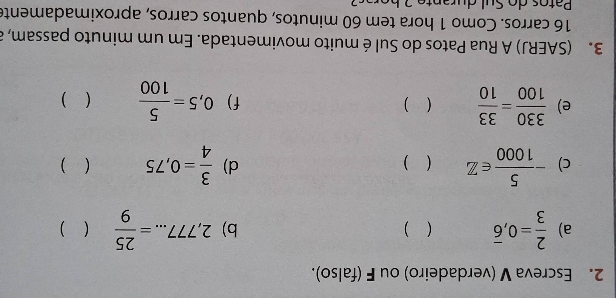 Escreva V (verdadeiro) ou F (falso). 
a)  2/3 =0,overline 6 ( ) b) 2,777...= 25/9  ( ) 
d) 
c) - 5/1000 ∈ Z  3/4 =0,75 ( ) 
( ) 
e)  330/100 = 33/10   ) f) 0,5= 5/100 
( ) 
3. (SAERJ) A Rua Patos do Sul é muito movimentada. Em um minuto passam, a
16 carros. Como 1 hora tem 60 minutos, quantos carros, aproximadamente 
Patos do Sul durante 2 bera s a