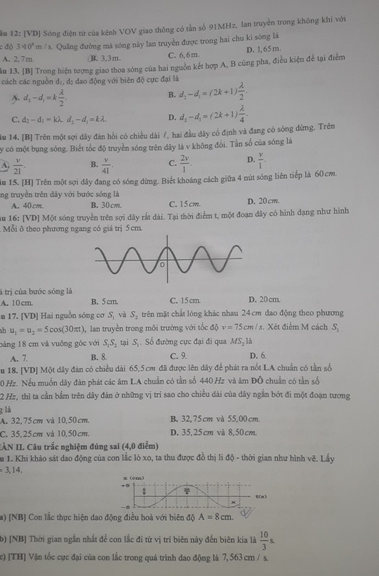 ầu 12: [VD] Sóng điện từ của kênh VOV giao thông có tần số 91MHz, lan truyền trong không khí với
c độ 3* 10^3m/s s. Quãng đường mà sóng này lan truyền được trong hai chu kỉ sông là
A. 2, 7m. (B.3,3m. C. 6, 6m. D. l,65 m.
ầu 13. [B] Trong hiện tượng giao thoa sóng của hai nguồn kết hợp A, B củng pha, điều kiện để tại điểm
cách các nguồn dị, đị đao động với biên độ cực đại là
Al. d_2-d_1=k lambda /2 .
B. d_2-d_1=(2k+1) lambda /2 .
C. d_2-d_1=klambda ,d_2-d_1=klambda . D. d_2-d_1=(2k+1) lambda /4 .
âu 14. [B] Trên một sợi dây đàn hồi có chiều dài £, hai đầu dây cổ định và đang có sóng dừng. Trên
y có một bụng sóng. Biết tốc độ truyền sóng trên dây là v không đồi. Tần số của sóng là
A  v/21 . B.  v/41 . C.  2v/1 . D.  v/l .
ầu 15. [H] Trên một sợi dây đang có sóng dừng. Biết khoảng cách giữa 4 nút sóng liên tiếp là 60 cm.
ng truyền trên dây với bước sóng là
A. 40cm. B. 30cm. C. 15 cm. D. 20 cm.
u 16: [VD] Một sóng truyền trên sợi dây rắt dài. Tại thời điểm t, một đoạn dây có hình dạng như hình
Mỗi ô theo phương ngang có giá trị 5 cm.
tá trị của bước sóng là
A. 10 cm. B. 5 cm. C. 15 cm. D. 20 cm.
u 17. [VD] Hai nguồn sóng cơ S_1 và S_2 trên mặt chất lỏng khác nhau 24 cm dao động theo phương
h u_1=u_2=5cos (30π t) , lan truyền trong môi trường với tốc độ v=75cm/s Xét điểm M cách S_1
bảng 18 cm và vuông góc với S_1S_2 tại S. Số đường cực đại đi qua MS, là
A. 7. B. 8. C. 9. D. 6.
u 18. [VD] Một dây đàn có chiều dài 65,5cm đã được lên dây để phát ra nốt LA chuẩn có tần số
0 Hz. Nếu muốn dây đàn phát các âm LA chuẩn có tần số 440 Hz và âm ĐÔ chuẩn có tần số
2 Hz, thì ta cần bắm trên dây đản ở những vị trí sao cho chiều dài của dây ngắn bớt đi một đoạn tương
g là
A. 32,75cm và 10,50cm. B. 32,75 cm và 55,00 cm.
C. 35,25cm và 10,50cm. D. 35,25cm và 8,50cm.
ÀN II. Câu trắc nghiệm đúng sai (4,0 điểm)
Su 1. Khi khảo sát dao động của con lắc lò xo, ta thu được đồ thị li độ - thời gian như hình ở b=2 3. Lẩy
=3,14.
a) [NB] Con lắc thực hiện dao động điều hoà với biên độ A=8cm.
b) [NB] Thời gian ngắn nhất đề con lắc đi từ vị trí biên này đến biên kia là  10/3 s.
c) [TH] Vận tốc cực đại của con lắc trong quả trình dao động là 7, 563 cm / s.