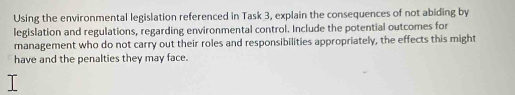 Using the environmental legislation referenced in Task 3, explain the consequences of not abiding by 
legislation and regulations, regarding environmental control. Include the potential outcomes for 
management who do not carry out their roles and responsibilities appropriately, the effects this might 
have and the penalties they may face.