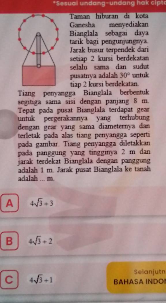 Sesual undang-undang hak cipt
Taman hiburan di kota
Ganesha menyediakan
Bianglala sebagai daya
tarik bagi pengunjungnya.
Jarak busur terpendek dari
setiap 2 kursi berdekatan
selalu sama dan sudut
pusatnya adalah 30° untuk
tiap 2 kursi berdekatan.
Tiang penyangga Bianglala berbentuk
segitiga sama sisi dengan panjang 8 m.
Tepat pada pusat Bianglala terdapat gear
untuk pergerakannya yang terhubung
dengan gear yang sama diameternya dan
terletak pada alas tiang penyangga seperti
pada gambar. Tiang penyangga diletakkan
pada panggung yang tingginya 2 m dan
jarak terdekat Bianglala dengan panggung
adalah 1 m. Jarak pusat Bianglala ke tanah
adalah ... m.
A 4sqrt(3)+3
B 4sqrt(3)+2
Selanjutn
C 4sqrt(3)+1
BAHASA INDOI