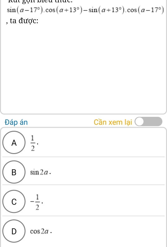 Kắt gọn biểu thức.
sin (a-17°).cos (a+13°)-sin (a+13°).cos (a-17°)
, ta được:
Đáp án Cần xem lại
A  1/2 ·
B sin 2a.
C - 1/2 .
D cos 2a.