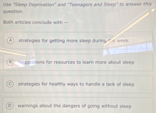 Use "Sleep Deprivation" and "Teenagers and Sleep" to answer this
question.
Both articles conclude with —
A strategies for getting more sleep during the week
B suggestions for resources to learn more about sleep
C strategies for healthy ways to handle a lack of sleep
D warnings about the dangers of going without sleep