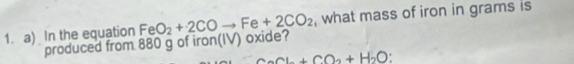 In the equation FeO_2+2COto Fe+2CO_2 , what mass of iron in grams is 
produced from 880 g of iron(IV) oxide?
CaCl_2+CO_2+H_2O.