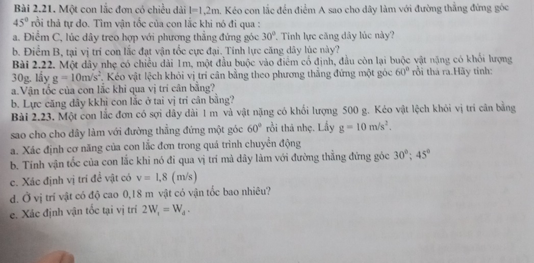 Một con lắc đơn có chiều dài l=1,2m 4. Kéo con lắc đến điểm A sao cho dây làm với đường thẳng đứng góc
45° trồi thả tự do. Tìm vận tốc của con lắc khi nó đi qua :
a. Điểm C, lúc dây treo hợp với phương thẳng đứng góc 30° 7 Tinh lực căng dây lúc này?
b. Điểm B, tại vị trí con lắc đạt vận tốc cực đại. Tính lực căng dây lúc này?
Bài 2.22. Một dây nhẹ có chiều dài 1m, một đầu buộc vào điểm cố định, đầu còn lại buộc vật nặng có khối lượng
30g. lầy g=10m/s^2 7. Kéo vật lệch khỏi vị trí cân bằng theo phương thắng đứng một góc 60° rồi thá ra.Hãy tinh:
a.Vận tốc của con lắc khi qua vị trí cân bằng?
b. Lực căng dây kkhi con lắc ở tai vị trí cân bằng?
Bài 2.23. Một con lắc đơn có sợi dây dài 1 m và vật nặng có khối lượng 500 g. Kéo vật lệch khỏi vị trí cân bằng
sao cho cho dây làm với đường thẳng đứng một góc 60° trồi thả nhẹ. Lấy g=10m/s^2.
a. Xác định cơ năng của con lắc đơn trong quá trình chuyển động
b. Tính vận tốc của con lắc khi nó đi qua vị trí mà dây làm với đường thẳng đứng góc 30°;45°
c. Xác định vị trí đề vật có v=1,8 (m/s)
d. Ở vị trí vật có độ cao 0,18 m vật có vận tốc bao nhiêu?
e. Xác định vận tốc tại vị trí 2W_t=W_d.