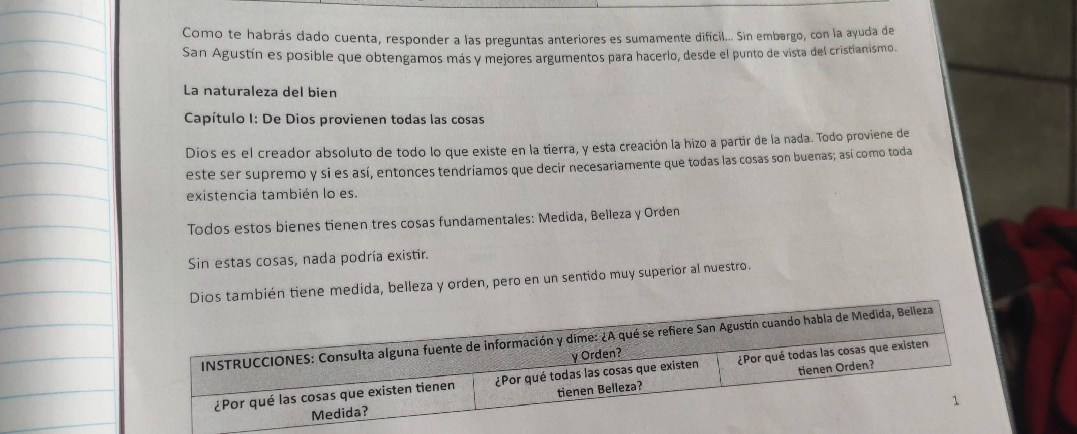 Como te habrás dado cuenta, responder a las preguntas anteriores es sumamente difícil... Sin embargo, con la ayuda de
San Agustín es posible que obtengamos más y mejores argumentos para hacerlo, desde el punto de vista del cristianismo.
La naturaleza del bien
Capítulo I: De Dios provienen todas las cosas
Dios es el creador absoluto de todo lo que existe en la tierra, y esta creación la hizo a partir de la nada. Todo proviene de
este ser supremo y si es así, entonces tendríamos que decir necesariamente que todas las cosas son buenas; así como toda
existencia también lo es.
Todos estos bienes tienen tres cosas fundamentales: Medida, Belleza y Orden
Sin estas cosas, nada podría existir.
os también tiene medida, belleza y orden, pero en un sentido muy superior al nuestro.