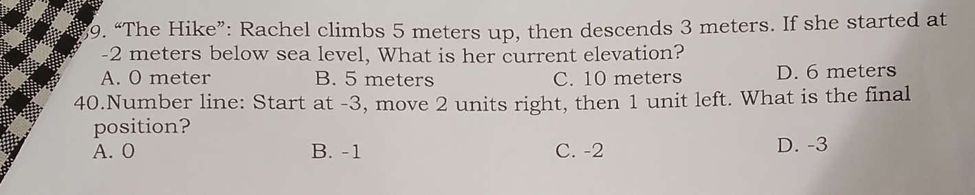 “The Hike”: Rachel climbs 5 meters up, then descends 3 meters. If she started at
-2 meters below sea level, What is her current elevation?
A. O meter B. 5 meters C. 10 meters D. 6 meters
40.Number line: Start at -3, move 2 units right, then 1 unit left. What is the final
position?
A. 0 B. -1 C. -2 D. -3