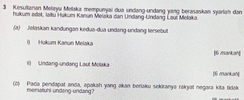 Kesultanan Melayu Melaka mempunyai dua undang-undang yang berasaskan syariah dan 
hukum adat, iaitu Hukum Kanun Melaka dan Undang-Undang Laut Melaka. 
(a) Jelaskan kandungan kedua-dua undang-undang tersebut 
i) Hukum Kanun Melaka 
[6 markah] 
ii) Undang-undang Laut Melaka 
[6 markah] 
(b) Pada pendapat anda, apakah yang akan berlaku sekiranya rakyat negara kita tidak 
mematuhi undang-undang?