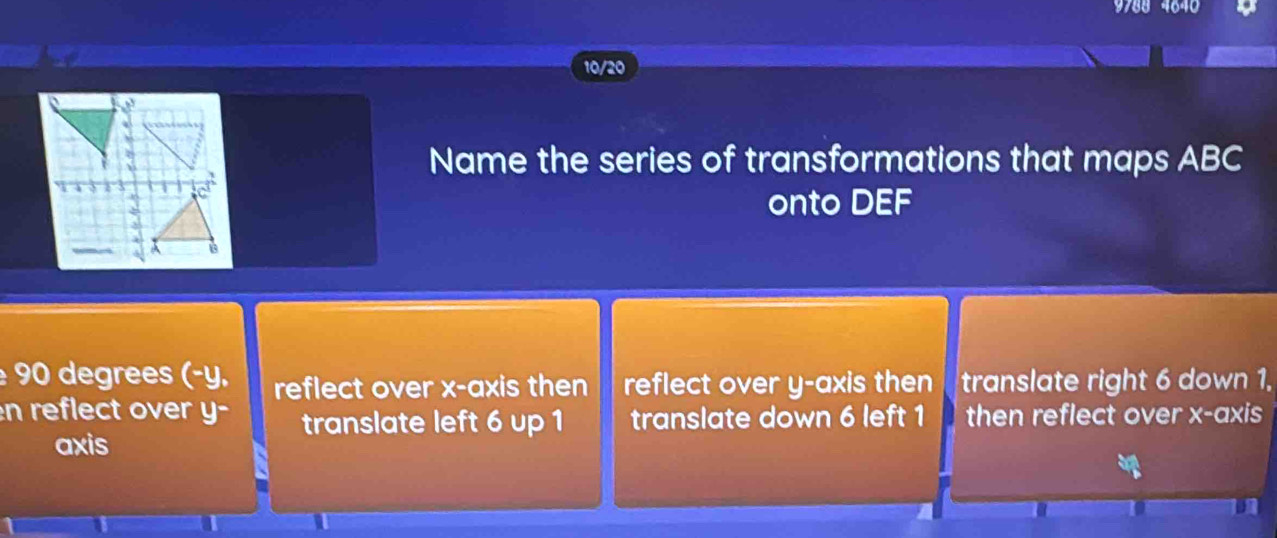 9788 4640
10/20
Name the series of transformations that maps ABC
onto DEF
90 degrees (-y. reflect over x-axis then reflect over y-axis then translate right 6 down 1,
n reflect over y - translate left 6 up 1 translate down 6 left 1 then reflect over x-axis
axis