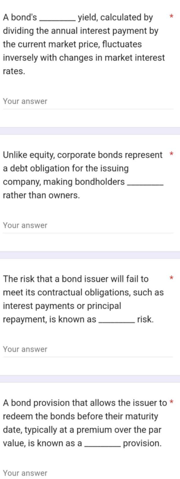 A bond's _yield, calculated by * 
dividing the annual interest payment by 
the current market price, fluctuates 
inversely with changes in market interest 
rates. 
Your answer 
Unlike equity, corporate bonds represent * 
a debt obligation for the issuing 
company, making bondholders_ 
rather than owners. 
Your answer 
The risk that a bond issuer will fail to * 
meet its contractual obligations, such as 
interest payments or principal 
repayment, is known as _risk. 
Your answer 
A bond provision that allows the issuer to * 
redeem the bonds before their maturity 
date, typically at a premium over the par 
value, is known as a _provision. 
Your answer