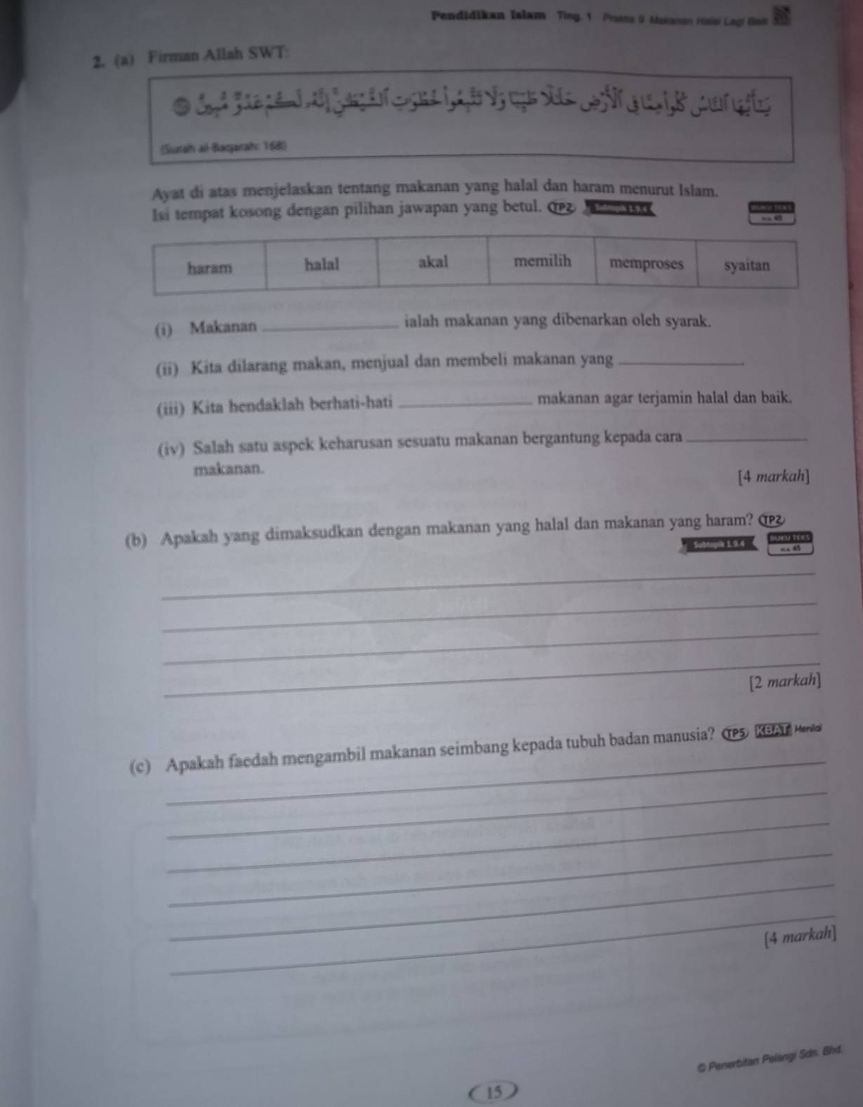 Pendidikan Islam Ting. 1 Prans 9. Makanan Haiai Legi Gai 
2. (a) Firman Allah SWT: 
A S 
(Sustah ai Baqarah: 168) 
Ayat di atas menjelaskan tentang makanan yang halal dan haram menurut Islam. 
Isi tempat kosong dengan pilihan jawapan yang betul. Bußtigik 1.9.e 
a 6
(i) Makanan _ialah makanan yang dibenarkan oleh syarak. 
(ii) Kita dilarang makan, menjual dan membeli makanan yang_ 
(iii) Kita hendaklah berhati-hati _makanan agar terjamin halal dan baik. 
(iv) Salah satu aspek keharusan sesuatu makanan bergantung kepada cara_ 
makanan. 
[4 markah] 
(b) Apakah yang dimaksudkan dengan makanan yang halal dan makanan yang haram? 
4u6n 1.9.4 “ 45 
_ 
_ 
_ 
_ 
[2 markah] 
_ 
(c) Apakah faedah mengambil makanan seimbang kepada tubuh badan manusia? ( KBA 
_ 
_ 
_ 
_ 
_ 
[4 markah] 
@ Penerbitan Pelangi Sdn. Bhd. 
15