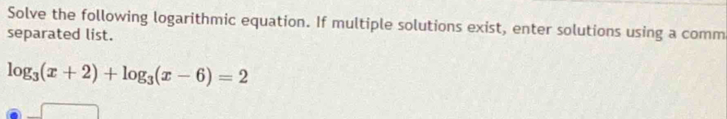 Solve the following logarithmic equation. If multiple solutions exist, enter solutions using a comm 
separated list.
log _3(x+2)+log _3(x-6)=2